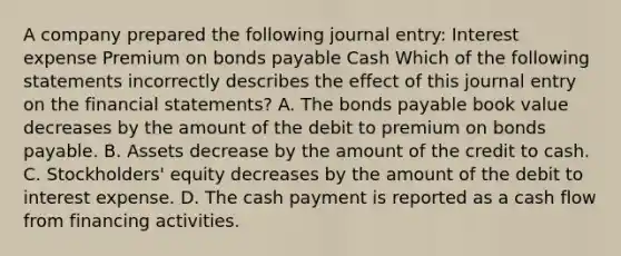 A company prepared the following journal entry: Interest expense Premium on <a href='https://www.questionai.com/knowledge/kvHJpN4vyZ-bonds-payable' class='anchor-knowledge'>bonds payable</a> Cash Which of the following statements incorrectly describes the effect of this journal entry on the <a href='https://www.questionai.com/knowledge/kFBJaQCz4b-financial-statements' class='anchor-knowledge'>financial statements</a>? A. The bonds payable book value decreases by the amount of the debit to premium on bonds payable. B. Assets decrease by the amount of the credit to cash. C. Stockholders' equity decreases by the amount of the debit to interest expense. D. The cash payment is reported as a cash flow from financing activities.