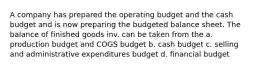 A company has prepared the operating budget and the cash budget and is now preparing the budgeted balance sheet. The balance of finished goods inv. can be taken from the a. production budget and COGS budget b. cash budget c. selling and administrative expenditures budget d. financial budget