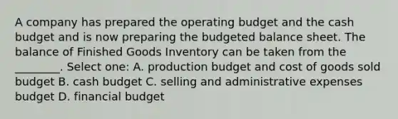 A company has prepared the operating budget and the cash budget and is now preparing the budgeted balance sheet. The balance of Finished Goods Inventory can be taken from the ________. Select one: A. production budget and cost of goods sold budget B. cash budget C. selling and administrative expenses budget D. financial budget