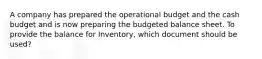 A company has prepared the operational budget and the cash budget and is now preparing the budgeted balance sheet. To provide the balance for Inventory, which document should be used?