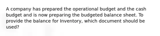 A company has prepared the operational budget and the cash budget and is now preparing the budgeted balance sheet. To provide the balance for Inventory, which document should be used?