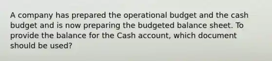 A company has prepared the operational budget and the cash budget and is now preparing the budgeted balance sheet. To provide the balance for the Cash account, which document should be used?