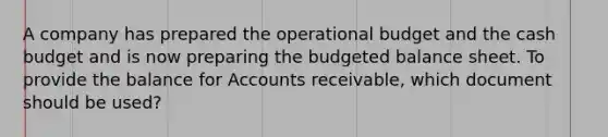 A company has prepared the operational budget and the cash budget and is now preparing the budgeted balance sheet. To provide the balance for Accounts receivable, which document should be used?