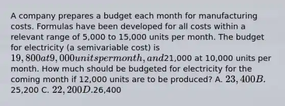 A company prepares a budget each month for manufacturing costs. Formulas have been developed for all costs within a relevant range of 5,000 to 15,000 units per month. The budget for electricity (a semivariable cost) is 19,800 at 9,000 units per month, and21,000 at 10,000 units per month. How much should be budgeted for electricity for the coming month if 12,000 units are to be produced? A. 23,400 B.25,200 C. 22,200 D.26,400