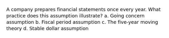 A company prepares financial statements once every year. What practice does this assumption illustrate? a. Going concern assumption b. Fiscal period assumption c. The five-year moving theory d. Stable dollar assumption