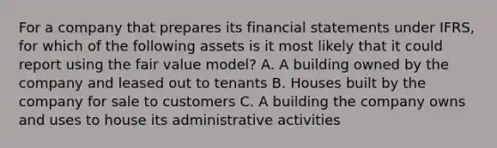 For a company that prepares its financial statements under IFRS, for which of the following assets is it most likely that it could report using the fair value model? A. A building owned by the company and leased out to tenants B. Houses built by the company for sale to customers C. A building the company owns and uses to house its administrative activities