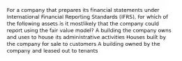 For a company that prepares its financial statements under International Financial Reporting Standards (IFRS), for which of the following assets is it mostlikely that the company could report using the fair value model? A building the company owns and uses to house its administrative activities Houses built by the company for sale to customers A building owned by the company and leased out to tenants