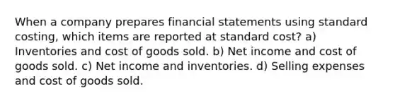 When a company prepares financial statements using standard costing, which items are reported at standard cost? a) Inventories and cost of goods sold. b) Net income and cost of goods sold. c) Net income and inventories. d) Selling expenses and cost of goods sold.