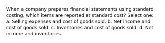 When a company prepares financial statements using standard costing, which items are reported at standard cost? Select one: a. Selling expenses and cost of goods sold. b. Net income and cost of goods sold. c. Inventories and cost of goods sold. d. Net income and inventories.