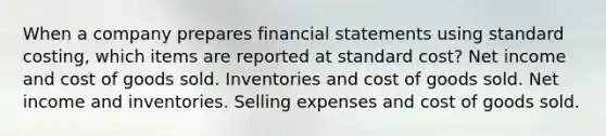 When a company prepares financial statements using standard costing, which items are reported at standard cost? Net income and cost of goods sold. Inventories and cost of goods sold. Net income and inventories. Selling expenses and cost of goods sold.