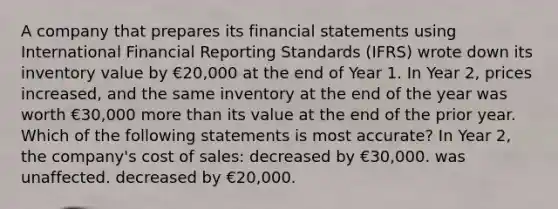 A company that prepares its financial statements using International Financial Reporting Standards (IFRS) wrote down its inventory value by €20,000 at the end of Year 1. In Year 2, prices increased, and the same inventory at the end of the year was worth €30,000 more than its value at the end of the prior year. Which of the following statements is most accurate? In Year 2, the company's cost of sales: decreased by €30,000. was unaffected. decreased by €20,000.