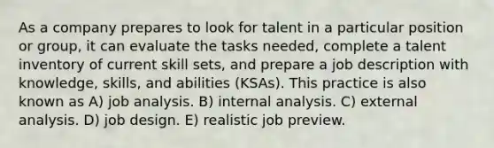 As a company prepares to look for talent in a particular position or group, it can evaluate the tasks needed, complete a talent inventory of current skill sets, and prepare a job description with knowledge, skills, and abilities (KSAs). This practice is also known as A) job analysis. B) internal analysis. C) external analysis. D) job design. E) realistic job preview.