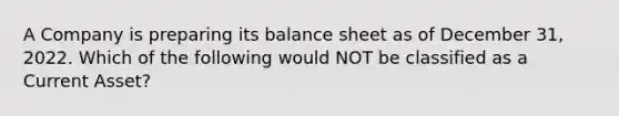 A Company is preparing its balance sheet as of December 31, 2022. Which of the following would NOT be classified as a Current Asset?