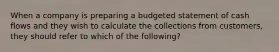 When a company is preparing a budgeted statement of cash flows and they wish to calculate the collections from customers, they should refer to which of the following?