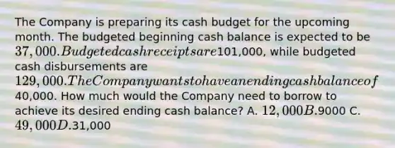 The Company is preparing its cash budget for the upcoming month. The budgeted beginning cash balance is expected to be 37,000. Budgeted cash receipts are101,000, while budgeted cash disbursements are 129,000. The Company wants to have an ending cash balance of40,000. How much would the Company need to borrow to achieve its desired ending cash balance? A. 12,000 B.9000 C. 49,000 D.31,000