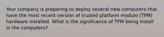 Your company is preparing to deploy several new computers that have the most recent version of trusted platform module (TPM) hardware installed. What is the significance of TPM being install in the computers?