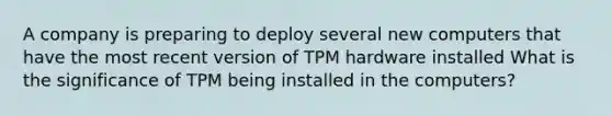 A company is preparing to deploy several new computers that have the most recent version of TPM hardware installed What is the significance of TPM being installed in the computers?