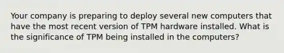 Your company is preparing to deploy several new computers that have the most recent version of TPM hardware installed. What is the significance of TPM being installed in the computers?