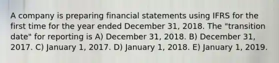 A company is preparing financial statements using IFRS for the first time for the year ended December 31, 2018. The "transition date" for reporting is A) December 31, 2018. B) December 31, 2017. C) January 1, 2017. D) January 1, 2018. E) January 1, 2019.