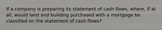 If a company is preparing its statement of cash flows, where, if at all, would land and building purchased with a mortgage be classified on the statement of cash flows?