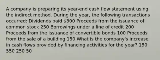 A company is preparing its year-end cash flow statement using the indirect method. During the year, the following transactions occurred: Dividends paid 300 Proceeds from the issuance of common stock 250 Borrowings under a line of credit 200 Proceeds from the issuance of convertible bonds 100 Proceeds from the sale of a building 150 What is the company's increase in cash flows provided by financing activities for the year? 150 550 250 50