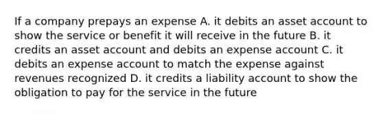 If a company prepays an expense A. it debits an asset account to show the service or benefit it will receive in the future B. it credits an asset account and debits an expense account C. it debits an expense account to match the expense against revenues recognized D. it credits a liability account to show the obligation to pay for the service in the future