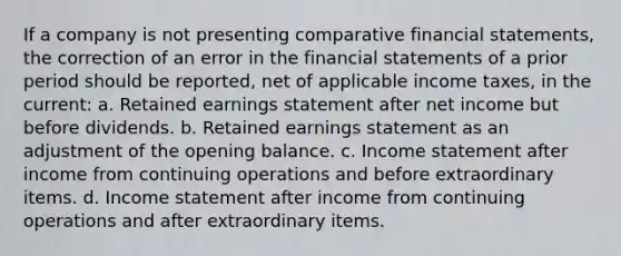 If a company is not presenting comparative financial statements, the correction of an error in the financial statements of a prior period should be reported, net of applicable income taxes, in the current: a. Retained earnings statement after net income but before dividends. b. Retained earnings statement as an adjustment of the opening balance. c. Income statement after income from continuing operations and before extraordinary items. d. Income statement after income from continuing operations and after extraordinary items.