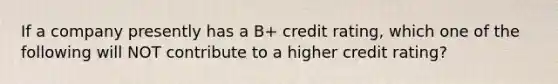 If a company presently has a B+ credit rating, which one of the following will NOT contribute to a higher credit rating?