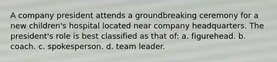 A company president attends a groundbreaking ceremony for a new children's hospital located near company headquarters. The president's role is best classified as that of: a. figurehead. b. coach. c. spokesperson. d. team leader.