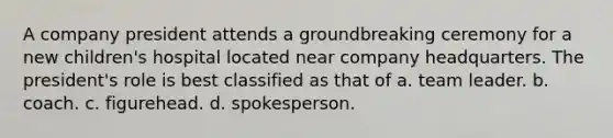 A company president attends a groundbreaking ceremony for a new children's hospital located near company headquarters. The president's role is best classified as that of a. team leader. b. coach. c. figurehead. d. spokesperson.