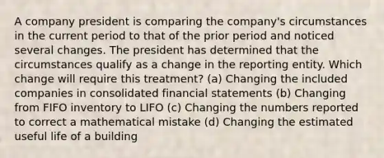 A company president is comparing the company's circumstances in the current period to that of the prior period and noticed several changes. The president has determined that the circumstances qualify as a change in the reporting entity. Which change will require this treatment? (a) Changing the included companies in consolidated financial statements (b) Changing from FIFO inventory to LIFO (c) Changing the numbers reported to correct a mathematical mistake (d) Changing the estimated useful life of a building