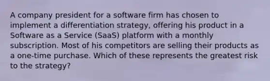 A company president for a software firm has chosen to implement a differentiation strategy, offering his product in a Software as a Service (SaaS) platform with a monthly subscription. Most of his competitors are selling their products as a one-time purchase. Which of these represents the greatest risk to the strategy?