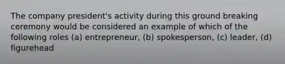 The company president's activity during this ground breaking ceremony would be considered an example of which of the following roles (a) entrepreneur, (b) spokesperson, (c) leader, (d) figurehead