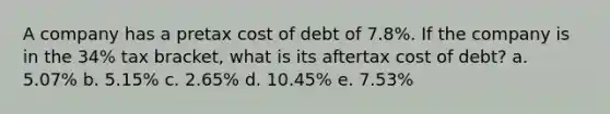 A company has a pretax cost of debt of 7.8%. If the company is in the 34% tax bracket, what is its aftertax cost of debt? a. 5.07% b. 5.15% c. 2.65% d. 10.45% e. 7.53%