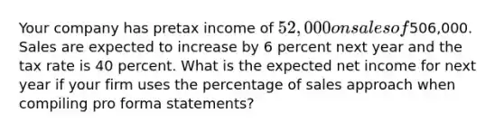 Your company has pretax income of 52,000 on sales of506,000. Sales are expected to increase by 6 percent next year and the tax rate is 40 percent. What is the expected net income for next year if your firm uses the percentage of sales approach when compiling pro forma statements?