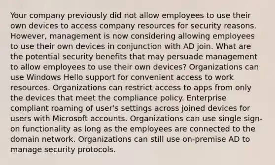 Your company previously did not allow employees to use their own devices to access company resources for security reasons. However, management is now considering allowing employees to use their own devices in conjunction with AD join. What are the potential security benefits that may persuade management to allow employees to use their own devices? Organizations can use Windows Hello support for convenient access to work resources. Organizations can restrict access to apps from only the devices that meet the compliance policy. Enterprise compliant roaming of user's settings across joined devices for users with Microsoft accounts. Organizations can use single sign-on functionality as long as the employees are connected to the domain network. Organizations can still use on-premise AD to manage security protocols.