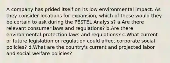 A company has prided itself on its low environmental impact. As they consider locations for expansion, which of these would they be certain to ask during the PESTEL Analysis? a.Are there relevant consumer laws and regulations? b.Are there environmental-protection laws and regulations? c.What current or future legislation or regulation could affect corporate social policies? d.What are the country's current and projected labor and social-welfare policies?