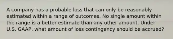 A company has a probable loss that can only be reasonably estimated within a range of outcomes. No single amount within the range is a better estimate than any other amount. Under U.S.​ GAAP, what amount of loss contingency should be​ accrued?