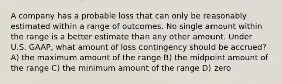 A company has a probable loss that can only be reasonably estimated within a range of outcomes. No single amount within the range is a better estimate than any other amount. Under U.S. GAAP, what amount of loss contingency should be accrued? A) the maximum amount of the range B) the midpoint amount of the range C) the minimum amount of the range D) zero