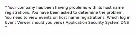 " Your company has been having problems with its host name registrations. You have been asked to determine the problem. You need to view events on host name registrations. Which log in Event Viewer should you view? Application Security System DNS "