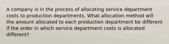 A company is in the process of allocating service department costs to production departments. What allocation method will the amount allocated to each production department be different if the order in which service department costs is allocated different?