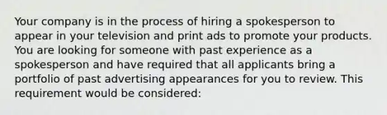 Your company is in the process of hiring a spokesperson to appear in your television and print ads to promote your products. You are looking for someone with past experience as a spokesperson and have required that all applicants bring a portfolio of past advertising appearances for you to review. This requirement would be considered: