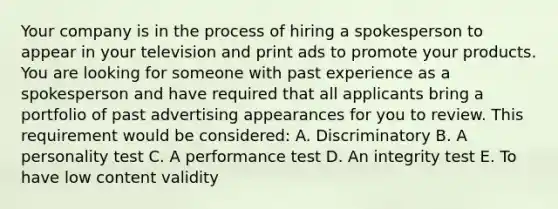 Your company is in the process of hiring a spokesperson to appear in your television and print ads to promote your products. You are looking for someone with past experience as a spokesperson and have required that all applicants bring a portfolio of past advertising appearances for you to review. This requirement would be considered: A. Discriminatory B. A personality test C. A performance test D. An integrity test E. To have low content validity