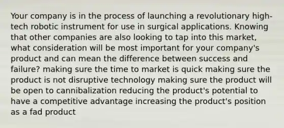 Your company is in the process of launching a revolutionary high-tech robotic instrument for use in surgical applications. Knowing that other companies are also looking to tap into this market, what consideration will be most important for your company's product and can mean the difference between success and failure? making sure the time to market is quick making sure the product is not disruptive technology making sure the product will be open to cannibalization reducing the product's potential to have a competitive advantage increasing the product's position as a fad product