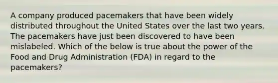 A company produced pacemakers that have been widely distributed throughout the United States over the last two years. The pacemakers have just been discovered to have been mislabeled. Which of the below is true about the power of the Food and Drug Administration (FDA) in regard to the pacemakers?