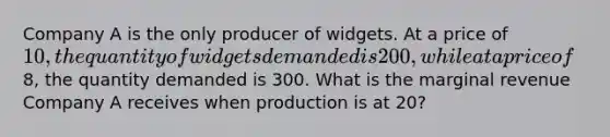 Company A is the only producer of widgets. At a price of 10, the quantity of widgets demanded is 200, while at a price of8, the quantity demanded is 300. What is the marginal revenue Company A receives when production is at 20?