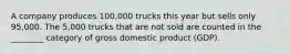 A company produces 100,000 trucks this year but sells only 95,000. The 5,000 trucks that are not sold are counted in the ________ category of gross domestic product (GDP).