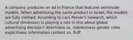 A company produces an ad in France that features seminude models. When advertising the same product in Israel, the models are fully clothed. According to Lars Perner's research, which cultural dimension is playing a role in this about global advertising decision? directness vs. indirectness gender roles explicitness information content vs. fluff