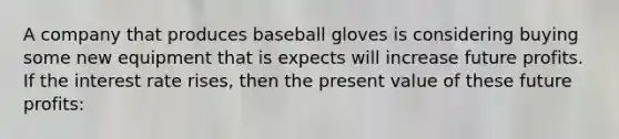 A company that produces baseball gloves is considering buying some new equipment that is expects will increase future profits. If the interest rate rises, then the present value of these future profits: