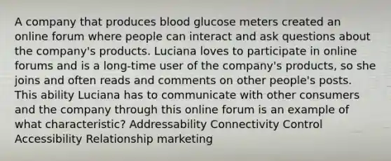 A company that produces blood glucose meters created an online forum where people can interact and ask questions about the company's products. Luciana loves to participate in online forums and is a long-time user of the company's products, so she joins and often reads and comments on other people's posts. This ability Luciana has to communicate with other consumers and the company through this online forum is an example of what characteristic? Addressability Connectivity Control Accessibility Relationship marketing